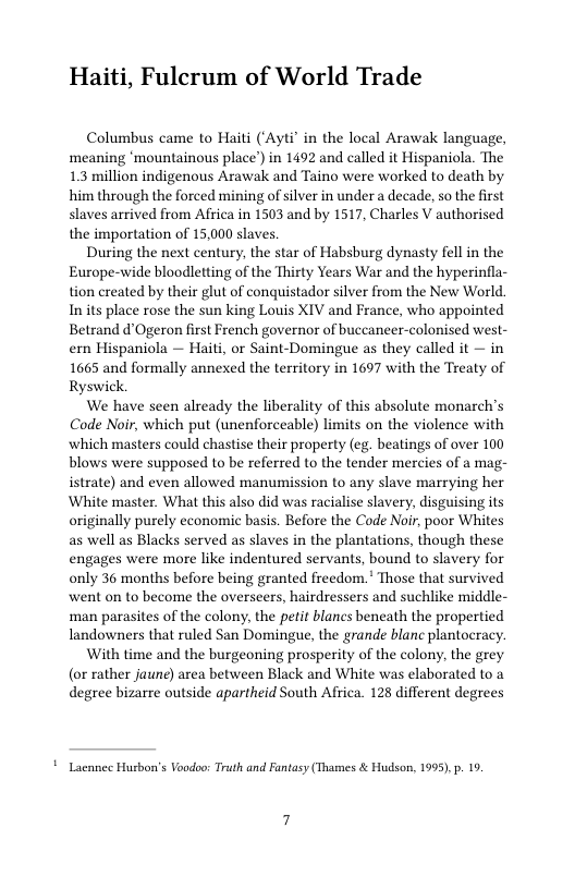 Haiti, Fulcrum of World Trade  Columbus came to Haiti (‘Ayti’ in the local Arawak language, meaning ‘mountainous place’) in 1492 and called it Hispaniola. The 1.3 million indigenous Arawak and Taino were worked to death by him through the forced mining of silver in under a decade, so the first slaves arrived from Africa in 1503 and by 1517, Charles V authorised the importation of 15,000 slaves  During the next century, the star of Habsburg dynasty fell in the Europe-wide bloodletting of the Thirty Years War and the hyperinfla- tion created by their glut of conquistador silver from the New World Inits place rose the sun king Louis XIV and France, who appointed Betrand d’Ogeron first French governor of buccaneer-colonised west- ern Hispaniola — Haiti, or Saint-Domingue as they called it — in 1665 and formally annexed the territory in 1697 with the Treaty of Ryswick.  We have seen already the liberality of this absolute monarch’s Code Noir, which put (unenforceable) limits on the violence with which masters could chastise their property (eg. beatings of over 100 blows were supposed to be referred to the tender mercies of a mag- istrate) and even allowed manumission to any slave marrying her White master. What this also did was racialise slavery, disguising its originally purely economic basis. Before the Code Noir, poor Whites as well as Blacks served as slaves in the plantations, though these engages were more like indentured servants, bound to slavery for only 36 months before being granted freedom.* Those that survived went on to become the overseers, hairdressers and suchlike middle- man parasites of the colony, the petit blanes beneath the propertied landowners that ruled San Domingue, the grande blanc plantocracy.  With time and the burgeoning prosperity of the colony, the grey (or rather jaune) area between Black and White was elaborated to a degree bizarre outside apartheid South Africa. 128 different degrees  ! Lacnnec Husbon’s Voodoo: Truth and Fantasy (Thames & Hudson, 1995),p. 19. 